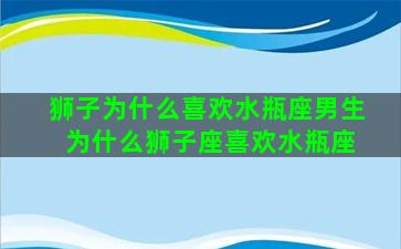 狮子为什么喜欢水瓶座男生 为什么狮子座喜欢水瓶座